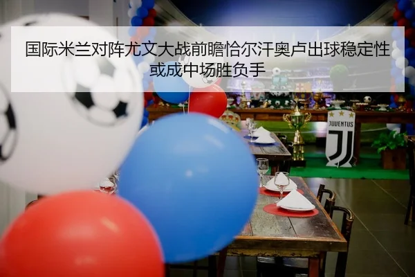 国际米兰对阵尤文大战前瞻恰尔汗奥卢出球稳定性或成中场胜负手